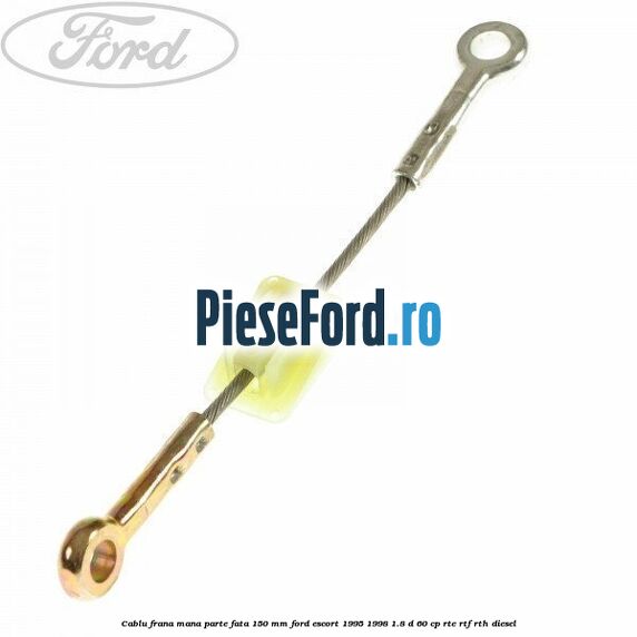 Cablu frana mana parte fata 150 mm Ford Escort 1995-1998 1.8 D 60 cp RTE, RTF, RTH diesel