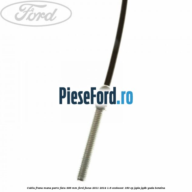Cablu frana mana parte fata 306 mm Ford Focus 2011-2014 1.6 EcoBoost 150 cp Cablu frana mana parte fata 306 mm Ford Focus 2011-2014 1.6 EcoBoost 150 cp JQDA, JQDB, YUDA benzina