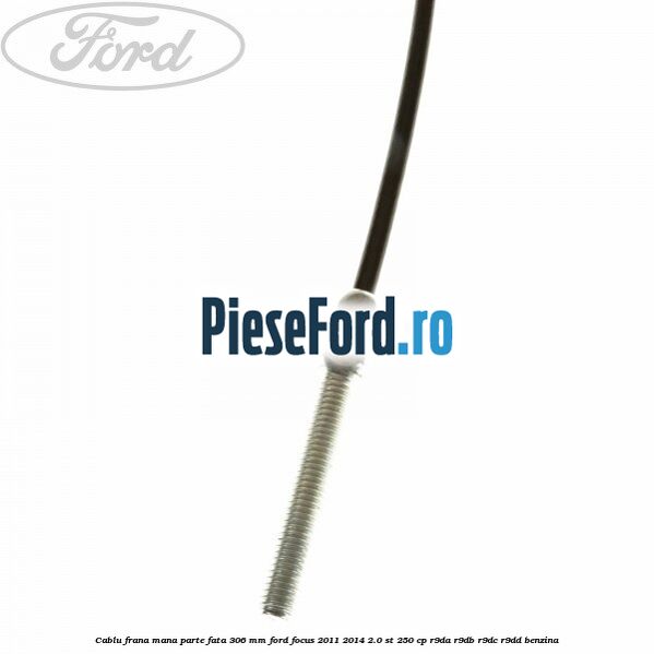 Cablu frana mana parte fata 306 mm Ford Focus 2011-2014 2.0 ST 250 cp Cablu frana mana parte fata 306 mm Ford Focus 2011-2014 2.0 ST 250 cp R9DA, R9DB, R9DC, R9DD benzina