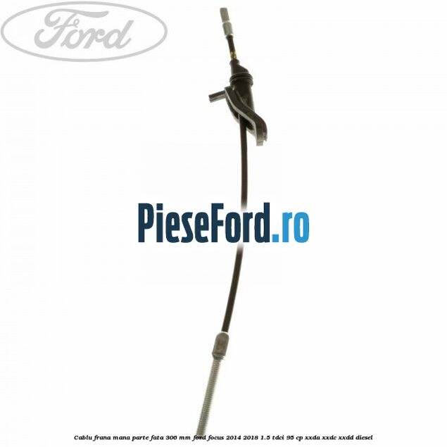 Cablu frana mana parte fata 306 mm Ford Focus 2014-2018 1.5 TDCi 95 cp XXDA, XXDC, XXDD diesel