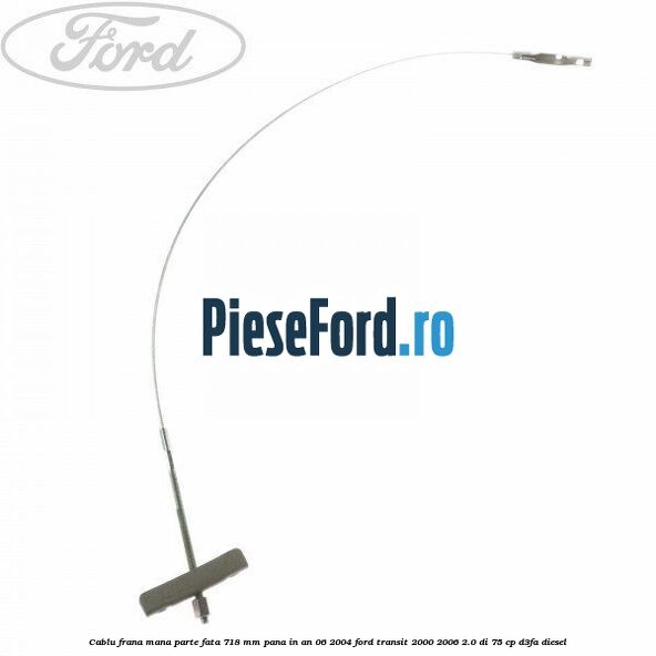 Cablu frana mana parte fata 718 mm pana in an 06/2004 Ford Transit 2000-2006 2.0 DI 75 cp Cablu frana mana parte fata 718 mm pana in an 06/2004 Ford Transit 2000-2006 2.0 DI 75 cp D3FA diesel