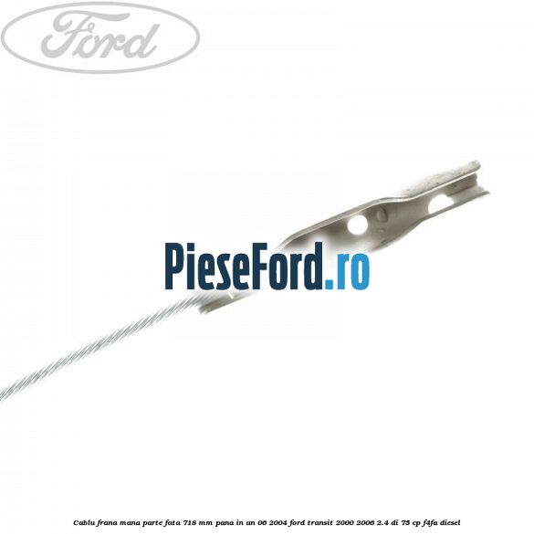 Cablu frana mana parte fata 718 mm pana in an 06/2004 Ford Transit 2000-2006 2.4 DI 75 cp Cablu frana mana parte fata 718 mm pana in an 06/2004 Ford Transit 2000-2006 2.4 DI 75 cp F4FA diesel