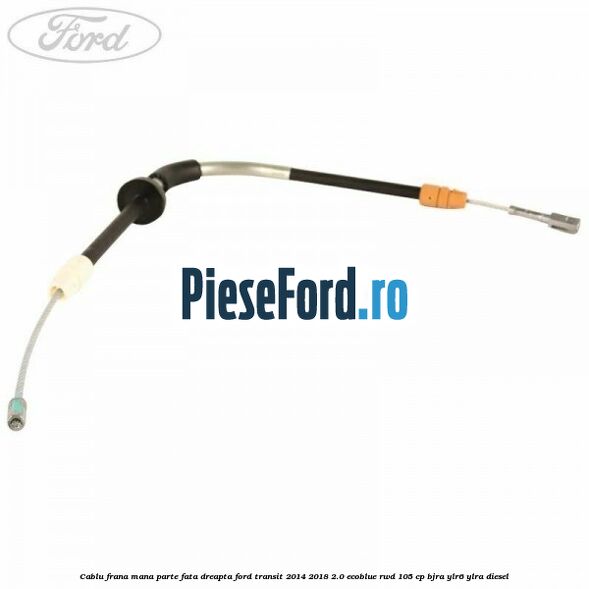 Cablu frana mana parte fata dreapta Ford Transit 2014-2018 2.0 EcoBlue RWD 105 cp BJRA, YLR6, YLRA diesel