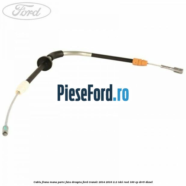 Cablu frana mana parte fata dreapta Ford Transit 2014-2018 2.2 TDCi RWD 100 cp DRR5 diesel