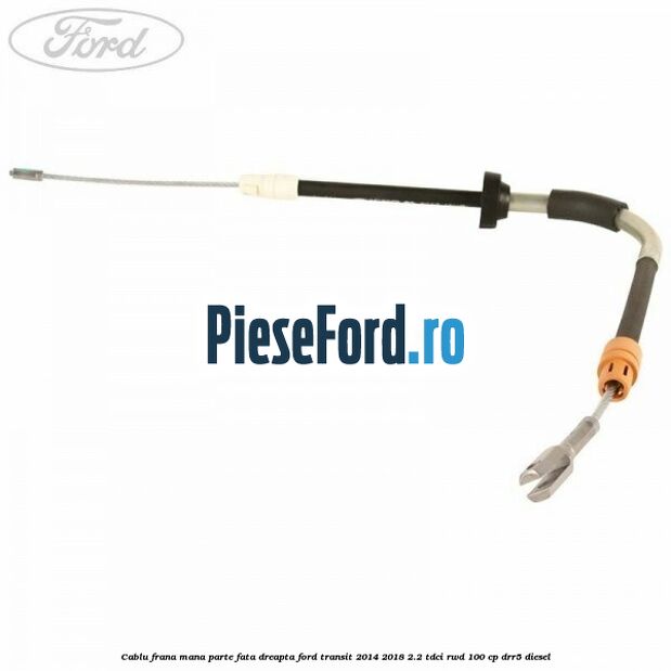 Cablu frana mana parte fata dreapta Ford Transit 2014-2018 2.2 TDCi RWD 100 cp DRR5 diesel