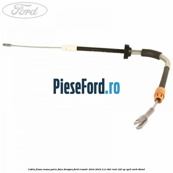 Cablu frana mana parte fata dreapta Ford Transit 2014-2018 2.2 TDCi RWD 125 cp CYR5, USR6 diesel