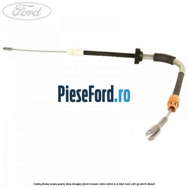 Cablu frana mana parte fata dreapta Ford Transit 2014-2018 2.2 TDCi RWD 135 cp UHR5 diesel