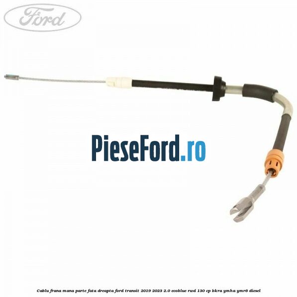 Cablu frana mana parte fata dreapta Ford Transit 2019-2023 2.0 EcoBlue RWD 130 cp BKRA, YMHA, YMR6 diesel