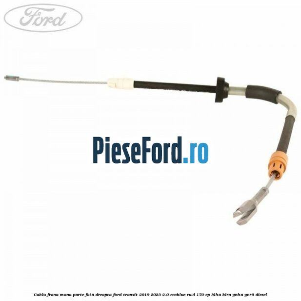 Cablu frana mana parte fata dreapta Ford Transit 2019-2023 2.0 EcoBlue RWD 170 cp BLHA, BLRA, YNHA, YNR6 diesel