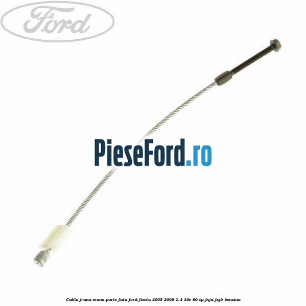 Cablu frana mana parte fata Ford Fiesta 2005-2008 1.4 16V 80 cp FXJA, FXJB benzina