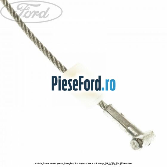 Cablu frana mana parte fata Ford Ka 1996-2008 1.3 i 49 cp JJD, JJF, JJG, JJH, JJL benzina