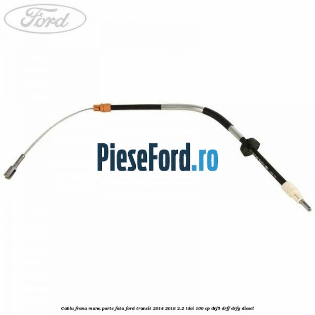 Cablu frana mana parte fata Ford Transit 2014-2018 2.2 TDCi 100 cp DRF5, DRFF, DRFG diesel