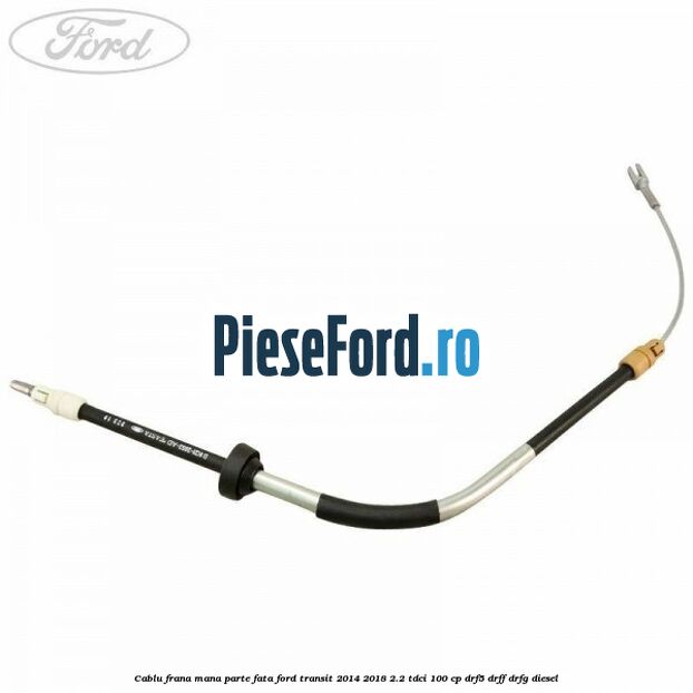 Cablu frana mana parte fata Ford Transit 2014-2018 2.2 TDCi 100 cp DRF5, DRFF, DRFG diesel