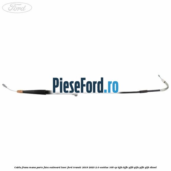 Cablu frana mana parte fata outboard lever Ford Transit 2019-2023 2.0 EcoBlue 105 cp BJFA, BJFB, YLF6, YLFA, YLFB, YLFS diesel