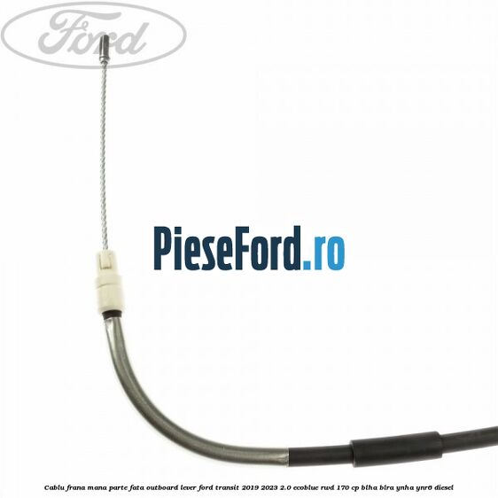 Cablu frana mana parte fata outboard lever Ford Transit 2019-2023 2.0 EcoBlue RWD 170 cp BLHA, BLRA, YNHA, YNR6 diesel