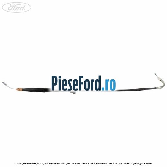Cablu frana mana parte fata outboard lever Ford Transit 2019-2023 2.0 EcoBlue RWD 170 cp BLHA, BLRA, YNHA, YNR6 diesel