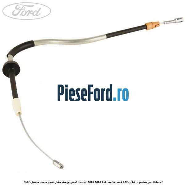 Cablu frana mana parte fata stanga Ford Transit 2019-2023 2.0 EcoBlue RWD 130 cp BKRA, YMHA, YMR6 diesel