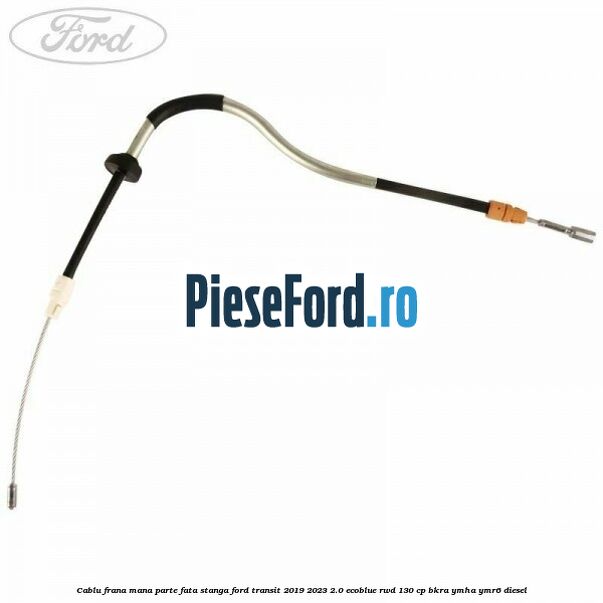 Cablu frana mana parte fata stanga Ford Transit 2019-2023 2.0 EcoBlue RWD 130 cp BKRA, YMHA, YMR6 diesel