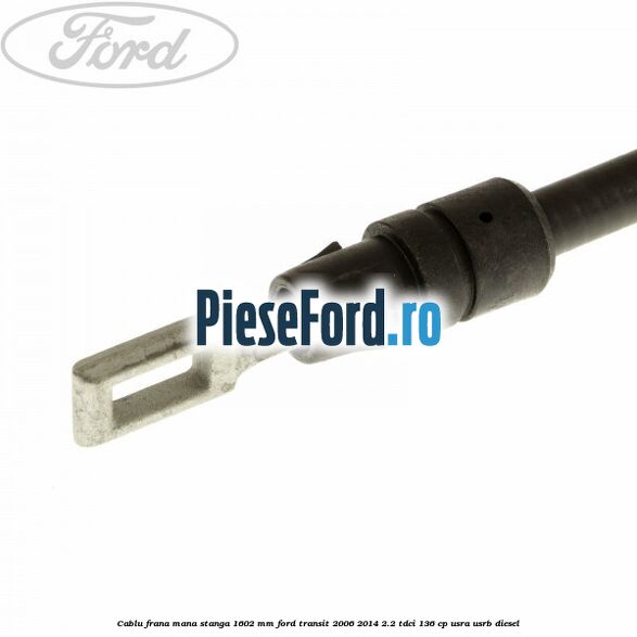 Cablu frana mana stanga 1602 mm Ford Transit 2006-2014 2.2 TDCi 136 cp USRA, USRB diesel