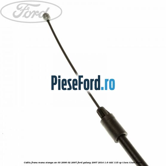 Cablu frana mana stanga an 03/2006-02/2007 Ford Galaxy 2007-2014 1.6 TDCi 115 cp T1WA, T1WB diesel