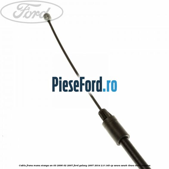 Cablu frana mana stanga an 03/2006-02/2007 Ford Galaxy 2007-2014 2.0 145 cp AOWA, AOWB, TBWA, TBWB benzina