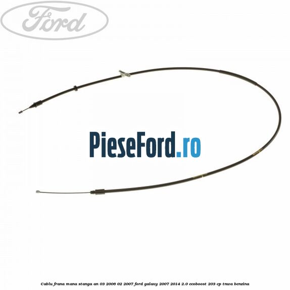 Cablu frana mana stanga an 03/2006-02/2007 Ford Galaxy 2007-2014 2.0 EcoBoost 203 cp TNWA benzina