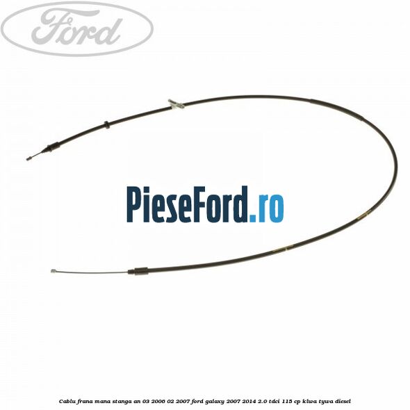 Cablu frana mana stanga an 03/2006-02/2007 Ford Galaxy 2007-2014 2.0 TDCi 115 cp KLWA, TYWA diesel
