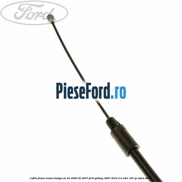 Cablu frana mana stanga an 03/2006-02/2007 Ford Galaxy 2007-2014 2.0 TDCi 130 cp AZWA diesel