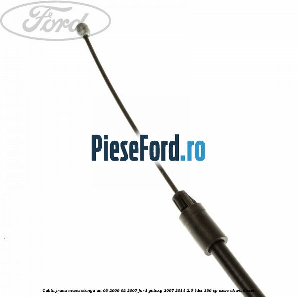 Cablu frana mana stanga an 03/2006-02/2007 Ford Galaxy 2007-2014 2.0 TDCi 136 cp AZWC, UKWA diesel