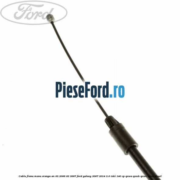 Cablu frana mana stanga an 03/2006-02/2007 Ford Galaxy 2007-2014 2.0 TDCi 140 cp QXWA, QXWB, QXWC, UFWA diesel