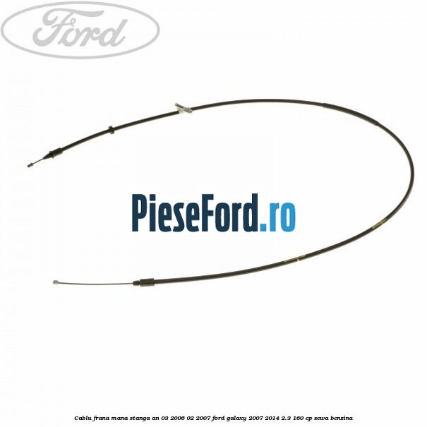 Cablu frana mana stanga an 03/2006-02/2007 Ford Galaxy 2007-2014 2.3 160 cp SEWA benzina