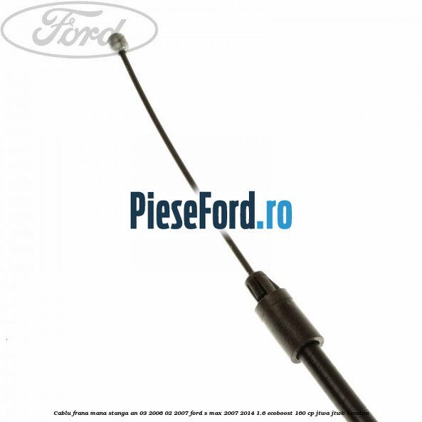 Cablu frana mana stanga an 03/2006-02/2007 Ford S-Max 2007-2014 1.6 EcoBoost 160 cp JTWA, JTWB benzina