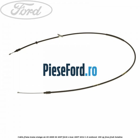 Cablu frana mana stanga an 03/2006-02/2007 Ford S-Max 2007-2014 1.6 EcoBoost 160 cp JTWA, JTWB benzina