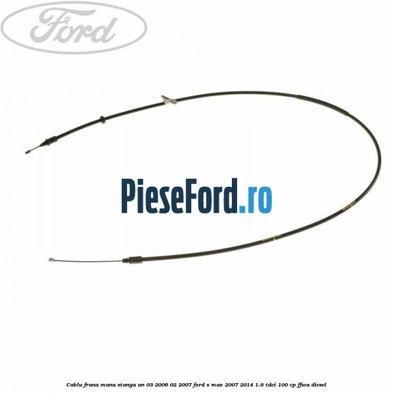 Cablu frana mana stanga an 03/2006-02/2007 Ford S-Max 2007-2014 1.8 TDCi 100 cp FFWA diesel