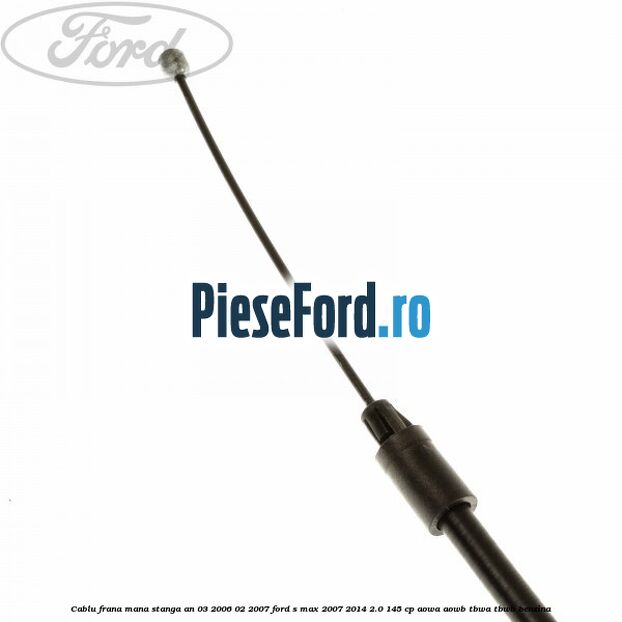 Cablu frana mana stanga an 03/2006-02/2007 Ford S-Max 2007-2014 2.0 145 cp AOWA, AOWB, TBWA, TBWB benzina