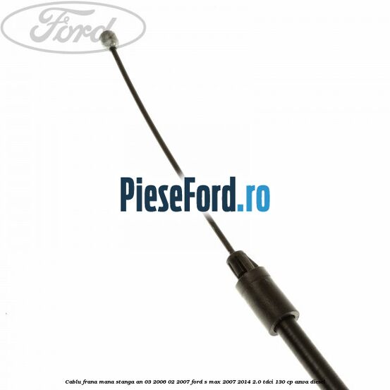 Cablu frana mana stanga an 03/2006-02/2007 Ford S-Max 2007-2014 2.0 TDCi 130 cp Cablu frana mana stanga an 03/2006-02/2007 Ford S-Max 2007-2014 2.0 TDCi 130 cp AZWA diesel