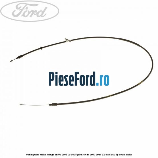 Cablu frana mana stanga an 03/2006-02/2007 Ford S-Max 2007-2014 2.2 TDCi 200 cp KNWA diesel