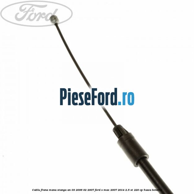 Cablu frana mana stanga an 03/2006-02/2007 Ford S-Max 2007-2014 2.5 ST 220 cp Cablu frana mana stanga an 03/2006-02/2007 Ford S-Max 2007-2014 2.5 ST 220 cp HUWA benzina
