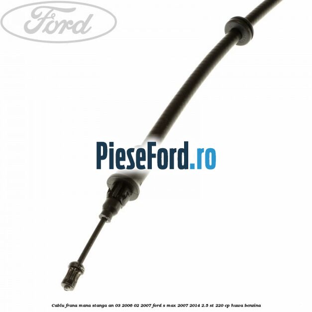 Cablu frana mana stanga an 03/2006-02/2007 Ford S-Max 2007-2014 2.5 ST 220 cp Cablu frana mana stanga an 03/2006-02/2007 Ford S-Max 2007-2014 2.5 ST 220 cp HUWA benzina