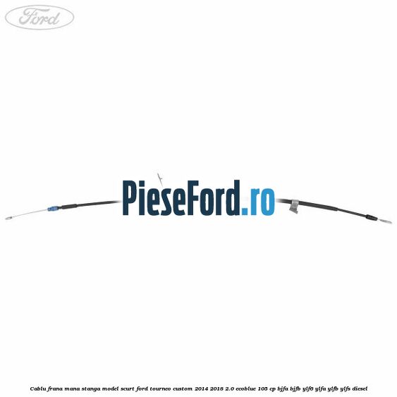Cablu frana mana stanga model scurt Ford Tourneo Custom 2014-2018 2.0 EcoBlue 105 cp BJFA, BJFB, YLF6, YLFA, YLFB, YLFS diesel
