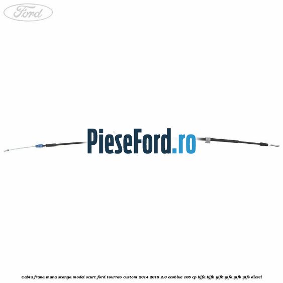 Cablu frana mana stanga model scurt Ford Tourneo Custom 2014-2018 2.0 EcoBlue 105 cp BJFA, BJFB, YLF6, YLFA, YLFB, YLFS diesel