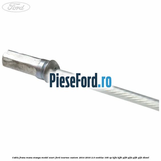 Cablu frana mana stanga model scurt Ford Tourneo Custom 2014-2018 2.0 EcoBlue 105 cp BJFA, BJFB, YLF6, YLFA, YLFB, YLFS diesel