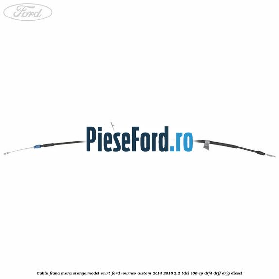Cablu frana mana stanga model scurt Ford Tourneo Custom 2014-2018 2.2 TDCi 100 cp DRF4, DRFF, DRFG diesel