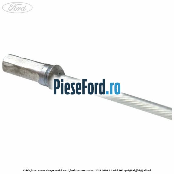 Cablu frana mana stanga model scurt Ford Tourneo Custom 2014-2018 2.2 TDCi 100 cp DRF4, DRFF, DRFG diesel