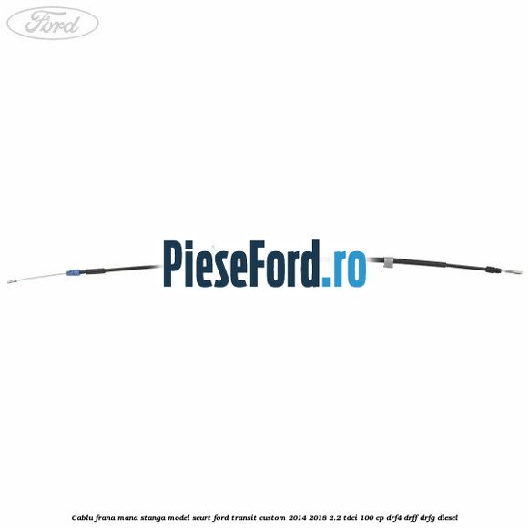 Cablu frana mana stanga model scurt Ford Transit Custom 2014-2018 2.2 TDCi 100 cp DRF4, DRFF, DRFG diesel