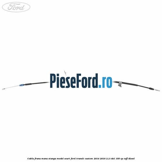 Cablu frana mana stanga model scurt Ford Transit Custom 2014-2018 2.2 TDCi 155 cp CVFF diesel