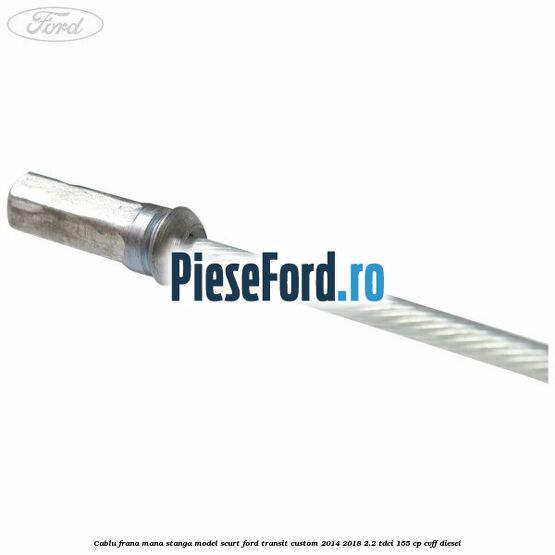 Cablu frana mana stanga model scurt Ford Transit Custom 2014-2018 2.2 TDCi 155 cp CVFF diesel