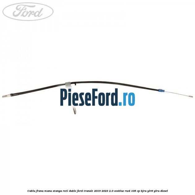 Cablu frana mana stanga roti duble Ford Transit 2019-2023 2.0 EcoBlue RWD 105 cp BJRA, YLR6, YLRA diesel