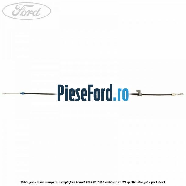 Cablu frana mana stanga roti simple Ford Transit 2014-2018 2.0 EcoBlue RWD 170 cp BLHA, BLRA, YNHA, YNR6 diesel
