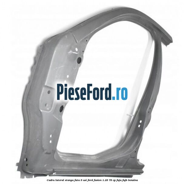 Cadru lateral stanga fata 5 usi Ford Fusion 1.25 75 cp FUJA, FUJB benzina